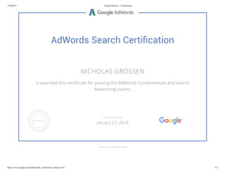 1/28/2017 Google Partners - Certiﬁcation
https://www.google.com/partners/#p_certiﬁcation_html;cert=8 1/2
AdWords Search Certiﬁcation
NICHOLAS GROSSEN
is awarded this certi cate for passing the AdWords Fundamentals and Search
Advertising exams.
GOOGLE.COM/PARTNERS
VALID THROUGH
January 27, 2018
 