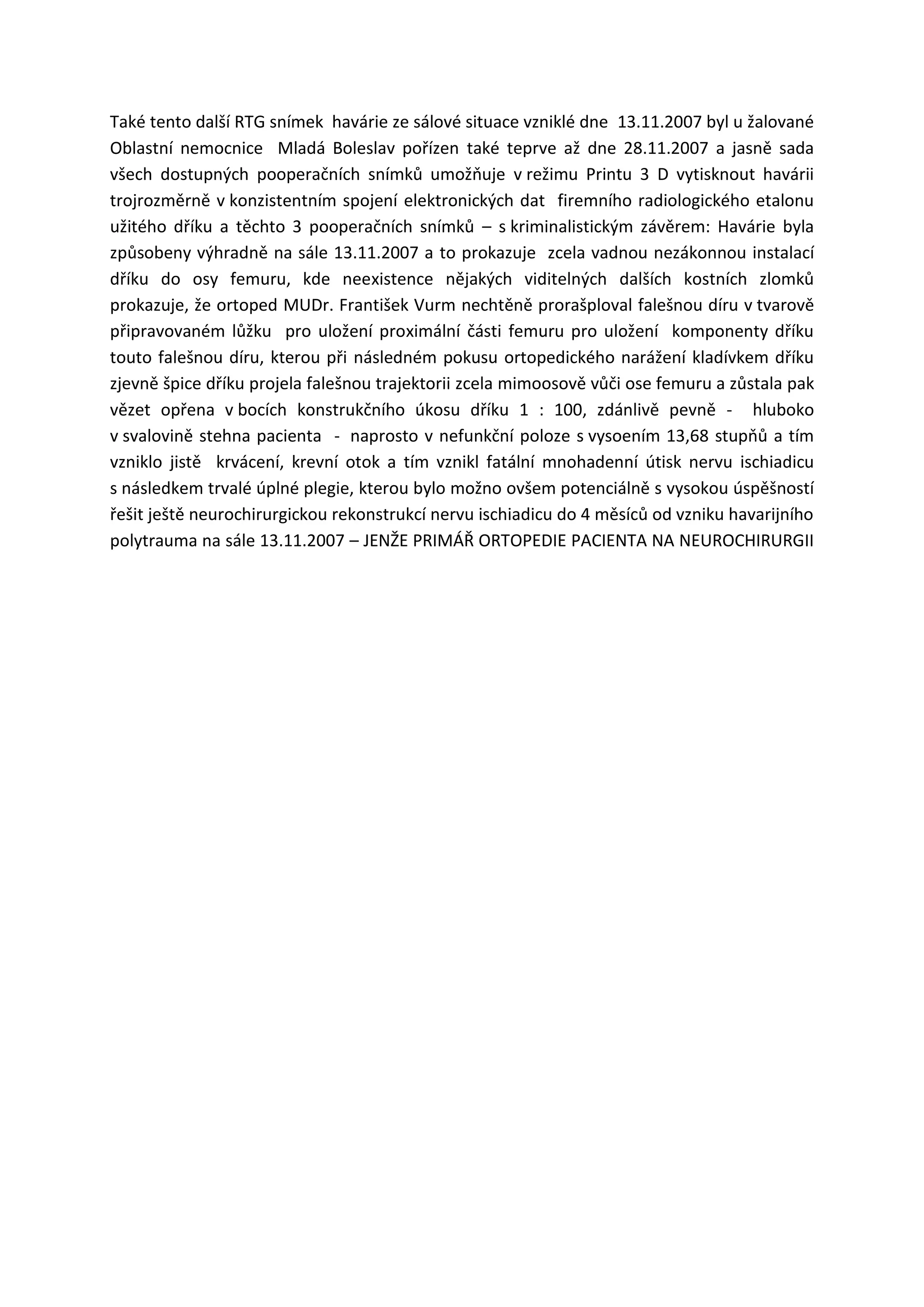 Také tento další RTG snímek havárie ze sálové situace vzniklé dne 13.11.2007 byl u žalované
Oblastní nemocnice Mladá Boleslav pořízen také teprve až dne 28.11.2007 a jasně sada
všech dostupných pooperačních snímků umožňuje v režimu Printu 3 D vytisknout havárii
trojrozměrně v konzistentním spojení elektronických dat firemního radiologického etalonu
užitého dříku a těchto 3 pooperačních snímků – s kriminalistickým závěrem: Havárie byla
způsobeny výhradně na sále 13.11.2007 a to prokazuje zcela vadnou nezákonnou instalací
dříku do osy femuru, kde neexistence nějakých viditelných dalších kostních zlomků
prokazuje, že ortoped MUDr. František Vurm nechtěně prorašploval falešnou díru v tvarově
připravovaném lůžku pro uložení proximální části femuru pro uložení komponenty dříku
touto falešnou díru, kterou při následném pokusu ortopedického narážení kladívkem dříku
zjevně špice dříku projela falešnou trajektorii zcela mimoosově vůči ose femuru a zůstala pak
vězet opřena v bocích konstrukčního úkosu dříku 1 : 100, zdánlivě pevně - hluboko
v svalovině stehna pacienta - naprosto v nefunkční poloze s vysoením 13,68 stupňů a tím
vzniklo jistě krvácení, krevní otok a tím vznikl fatální mnohadenní útisk nervu ischiadicu
s následkem trvalé úplné plegie, kterou bylo možno ovšem potenciálně s vysokou úspěšností
řešit ještě neurochirurgickou rekonstrukcí nervu ischiadicu do 4 měsíců od vzniku havarijního
polytrauma na sále 13.11.2007 – JENŽE PRIMÁŘ ORTOPEDIE PACIENTA NA NEUROCHIRURGII
 