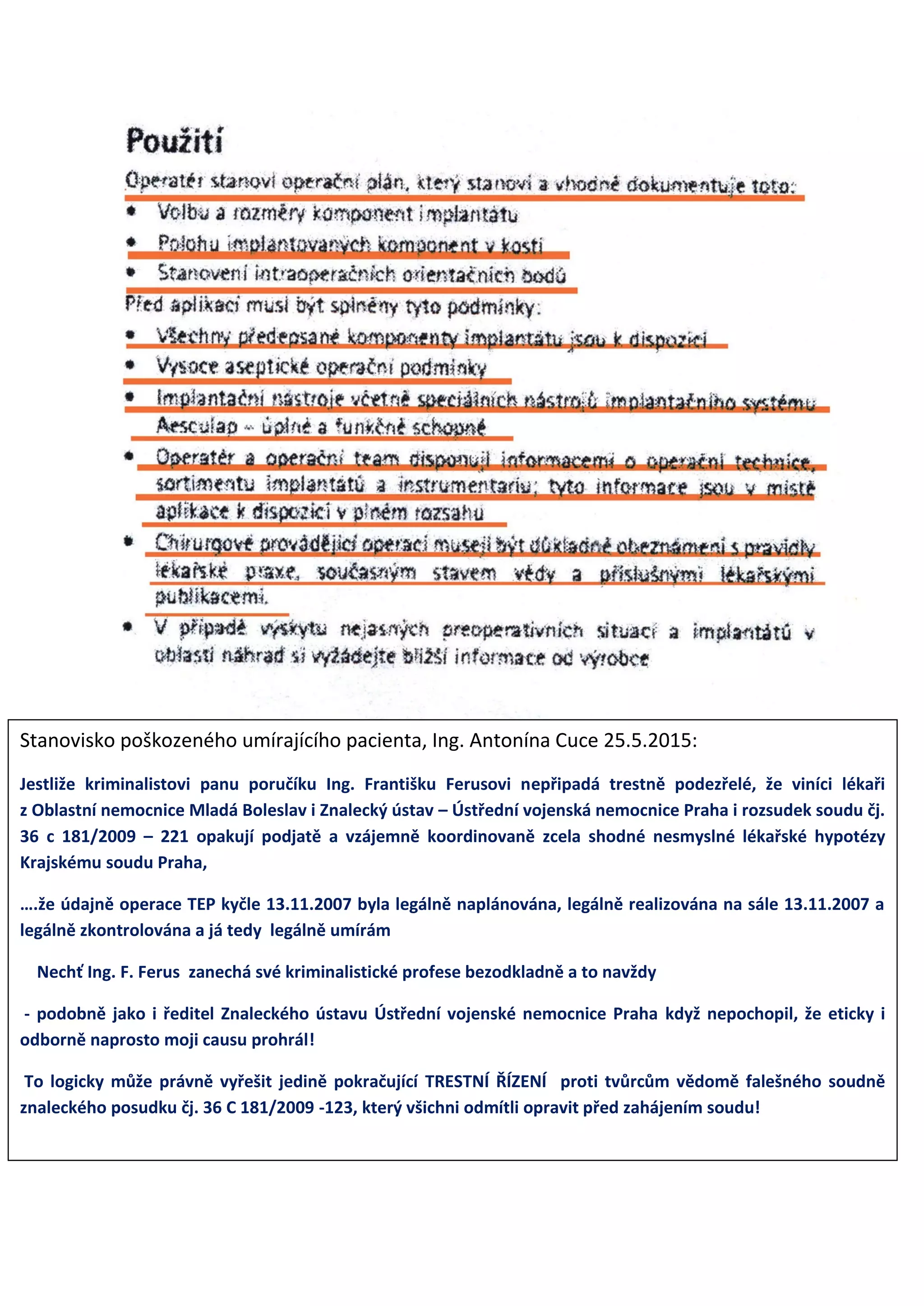 Stanovisko poškozeného umírajícího pacienta, Ing. Antonína Cuce 25.5.2015:
Jestliže kriminalistovi panu poručíku Ing. Františku Ferusovi nepřipadá trestně podezřelé, že viníci lékaři
z Oblastní nemocnice Mladá Boleslav i Znalecký ústav – Ústřední vojenská nemocnice Praha i rozsudek soudu čj.
36 c 181/2009 – 221 opakují podjatě a vzájemně koordinovaně zcela shodné nesmyslné lékařské hypotézy
Krajskému soudu Praha,
….že údajně operace TEP kyčle 13.11.2007 byla legálně naplánována, legálně realizována na sále 13.11.2007 a
legálně zkontrolována a já tedy legálně umírám
Nechť Ing. F. Ferus zanechá své kriminalistické profese bezodkladně a to navždy
- podobně jako i ředitel Znaleckého ústavu Ústřední vojenské nemocnice Praha když nepochopil, že eticky i
odborně naprosto moji causu prohrál!
To logicky může právně vyřešit jedině pokračující TRESTNÍ ŘÍZENÍ proti tvůrcům vědomě falešného soudně
znaleckého posudku čj. 36 C 181/2009 -123, který všichni odmítli opravit před zahájením soudu!
 
