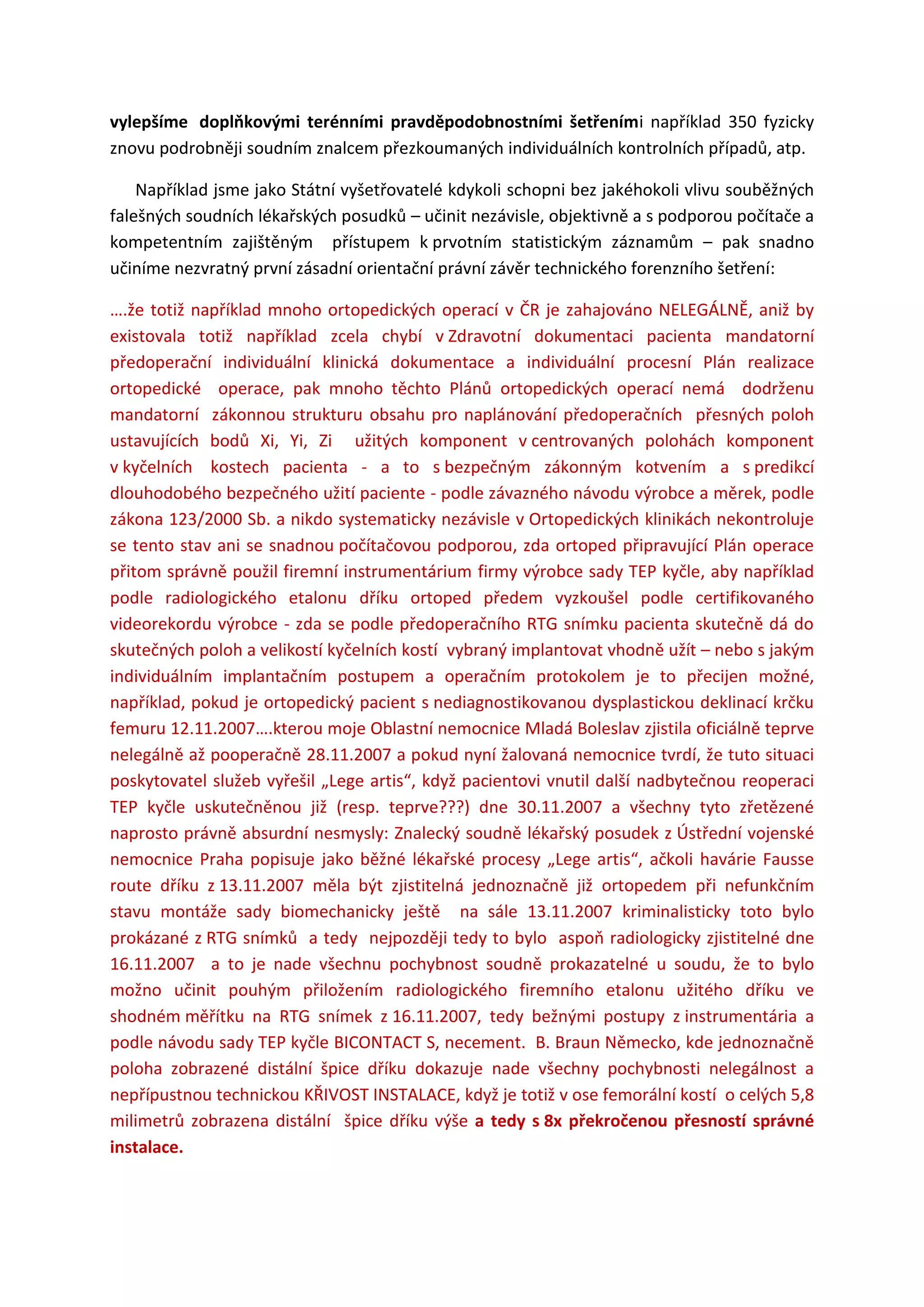 vylepšíme doplňkovými terénními pravděpodobnostními šetřeními například 350 fyzicky
znovu podrobněji soudním znalcem přezkoumaných individuálních kontrolních případů, atp.
Například jsme jako Státní vyšetřovatelé kdykoli schopni bez jakéhokoli vlivu souběžných
falešných soudních lékařských posudků – učinit nezávisle, objektivně a s podporou počítače a
kompetentním zajištěným přístupem k prvotním statistickým záznamům – pak snadno
učiníme nezvratný první zásadní orientační právní závěr technického forenzního šetření:
….že totiž například mnoho ortopedických operací v ČR je zahajováno NELEGÁLNĚ, aniž by
existovala totiž například zcela chybí v Zdravotní dokumentaci pacienta mandatorní
předoperační individuální klinická dokumentace a individuální procesní Plán realizace
ortopedické operace, pak mnoho těchto Plánů ortopedických operací nemá dodrženu
mandatorní zákonnou strukturu obsahu pro naplánování předoperačních přesných poloh
ustavujících bodů Xi, Yi, Zi užitých komponent v centrovaných polohách komponent
v kyčelních kostech pacienta - a to s bezpečným zákonným kotvením a s predikcí
dlouhodobého bezpečného užití paciente - podle závazného návodu výrobce a měrek, podle
zákona 123/2000 Sb. a nikdo systematicky nezávisle v Ortopedických klinikách nekontroluje
se tento stav ani se snadnou počítačovou podporou, zda ortoped připravující Plán operace
přitom správně použil firemní instrumentárium firmy výrobce sady TEP kyčle, aby například
podle radiologického etalonu dříku ortoped předem vyzkoušel podle certifikovaného
videorekordu výrobce - zda se podle předoperačního RTG snímku pacienta skutečně dá do
skutečných poloh a velikostí kyčelních kostí vybraný implantovat vhodně užít – nebo s jakým
individuálním implantačním postupem a operačním protokolem je to přecijen možné,
například, pokud je ortopedický pacient s nediagnostikovanou dysplastickou deklinací krčku
femuru 12.11.2007….kterou moje Oblastní nemocnice Mladá Boleslav zjistila oficiálně teprve
nelegálně až pooperačně 28.11.2007 a pokud nyní žalovaná nemocnice tvrdí, že tuto situaci
poskytovatel služeb vyřešil „Lege artis“, když pacientovi vnutil další nadbytečnou reoperaci
TEP kyčle uskutečněnou již (resp. teprve???) dne 30.11.2007 a všechny tyto zřetězené
naprosto právně absurdní nesmysly: Znalecký soudně lékařský posudek z Ústřední vojenské
nemocnice Praha popisuje jako běžné lékařské procesy „Lege artis“, ačkoli havárie Fausse
route dříku z 13.11.2007 měla být zjistitelná jednoznačně již ortopedem při nefunkčním
stavu montáže sady biomechanicky ještě na sále 13.11.2007 kriminalisticky toto bylo
prokázané z RTG snímků a tedy nejpozději tedy to bylo aspoň radiologicky zjistitelné dne
16.11.2007 a to je nade všechnu pochybnost soudně prokazatelné u soudu, že to bylo
možno učinit pouhým přiložením radiologického firemního etalonu užitého dříku ve
shodném měřítku na RTG snímek z 16.11.2007, tedy bežnými postupy z instrumentária a
podle návodu sady TEP kyčle BICONTACT S, necement. B. Braun Německo, kde jednoznačně
poloha zobrazené distální špice dříku dokazuje nade všechny pochybnosti nelegálnost a
nepřípustnou technickou KŘIVOST INSTALACE, když je totiž v ose femorální kostí o celých 5,8
milimetrů zobrazena distální špice dříku výše a tedy s 8x překročenou přesností správné
instalace.
 