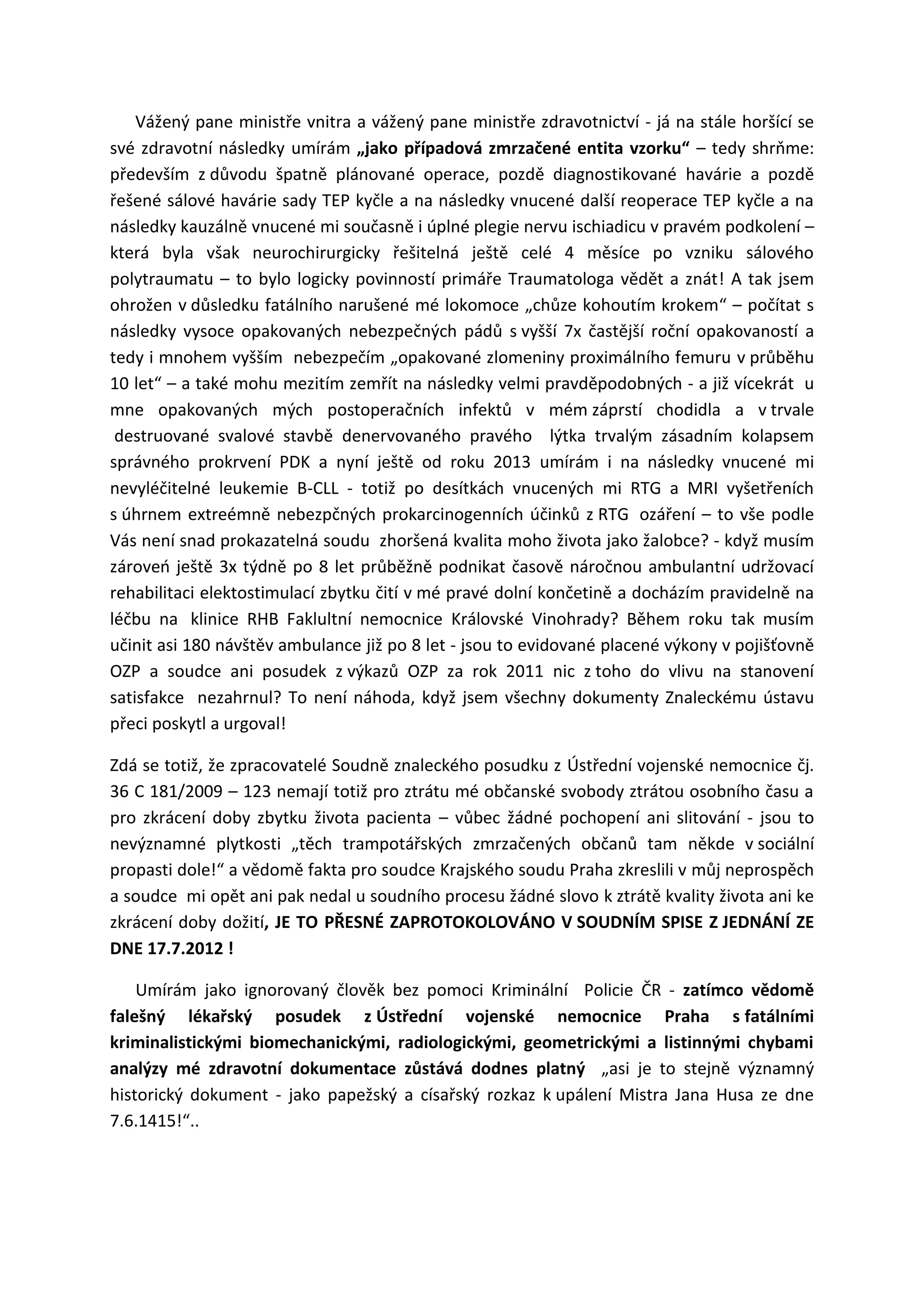 Vážený pane ministře vnitra a vážený pane ministře zdravotnictví - já na stále horšící se
své zdravotní následky umírám „jako případová zmrzačené entita vzorku“ – tedy shrňme:
především z důvodu špatně plánované operace, pozdě diagnostikované havárie a pozdě
řešené sálové havárie sady TEP kyčle a na následky vnucené další reoperace TEP kyčle a na
následky kauzálně vnucené mi současně i úplné plegie nervu ischiadicu v pravém podkolení –
která byla však neurochirurgicky řešitelná ještě celé 4 měsíce po vzniku sálového
polytraumatu – to bylo logicky povinností primáře Traumatologa vědět a znát! A tak jsem
ohrožen v důsledku fatálního narušené mé lokomoce „chůze kohoutím krokem“ – počítat s
následky vysoce opakovaných nebezpečných pádů s vyšší 7x častější roční opakovaností a
tedy i mnohem vyšším nebezpečím „opakované zlomeniny proximálního femuru v průběhu
10 let“ – a také mohu mezitím zemřít na následky velmi pravděpodobných - a již vícekrát u
mne opakovaných mých postoperačních infektů v mém záprstí chodidla a v trvale
destruované svalové stavbě denervovaného pravého lýtka trvalým zásadním kolapsem
správného prokrvení PDK a nyní ještě od roku 2013 umírám i na následky vnucené mi
nevyléčitelné leukemie B-CLL - totiž po desítkách vnucených mi RTG a MRI vyšetřeních
s úhrnem extreémně nebezpčných prokarcinogenních účinků z RTG ozáření – to vše podle
Vás není snad prokazatelná soudu zhoršená kvalita moho života jako žalobce? - když musím
zároveń ještě 3x týdně po 8 let průběžně podnikat časově náročnou ambulantní udržovací
rehabilitaci elektostimulací zbytku čití v mé pravé dolní končetině a docházím pravidelně na
léčbu na klinice RHB Faklultní nemocnice Královské Vinohrady? Během roku tak musím
učinit asi 180 návštěv ambulance již po 8 let - jsou to evidované placené výkony v pojišťovně
OZP a soudce ani posudek z výkazů OZP za rok 2011 nic z toho do vlivu na stanovení
satisfakce nezahrnul? To není náhoda, když jsem všechny dokumenty Znaleckému ústavu
přeci poskytl a urgoval!
Zdá se totiž, že zpracovatelé Soudně znaleckého posudku z Ústřední vojenské nemocnice čj.
36 C 181/2009 – 123 nemají totiž pro ztrátu mé občanské svobody ztrátou osobního času a
pro zkrácení doby zbytku života pacienta – vůbec žádné pochopení ani slitování - jsou to
nevýznamné plytkosti „těch trampotářských zmrzačených občanů tam někde v sociální
propasti dole!“ a vědomě fakta pro soudce Krajského soudu Praha zkreslili v můj neprospěch
a soudce mi opět ani pak nedal u soudního procesu žádné slovo k ztrátě kvality života ani ke
zkrácení doby dožití, JE TO PŘESNÉ ZAPROTOKOLOVÁNO V SOUDNÍM SPISE Z JEDNÁNÍ ZE
DNE 17.7.2012 !
Umírám jako ignorovaný člověk bez pomoci Kriminální Policie ČR - zatímco vědomě
falešný lékařský posudek z Ústřední vojenské nemocnice Praha s fatálními
kriminalistickými biomechanickými, radiologickými, geometrickými a listinnými chybami
analýzy mé zdravotní dokumentace zůstává dodnes platný „asi je to stejně významný
historický dokument - jako papežský a císařský rozkaz k upálení Mistra Jana Husa ze dne
7.6.1415!“..
 