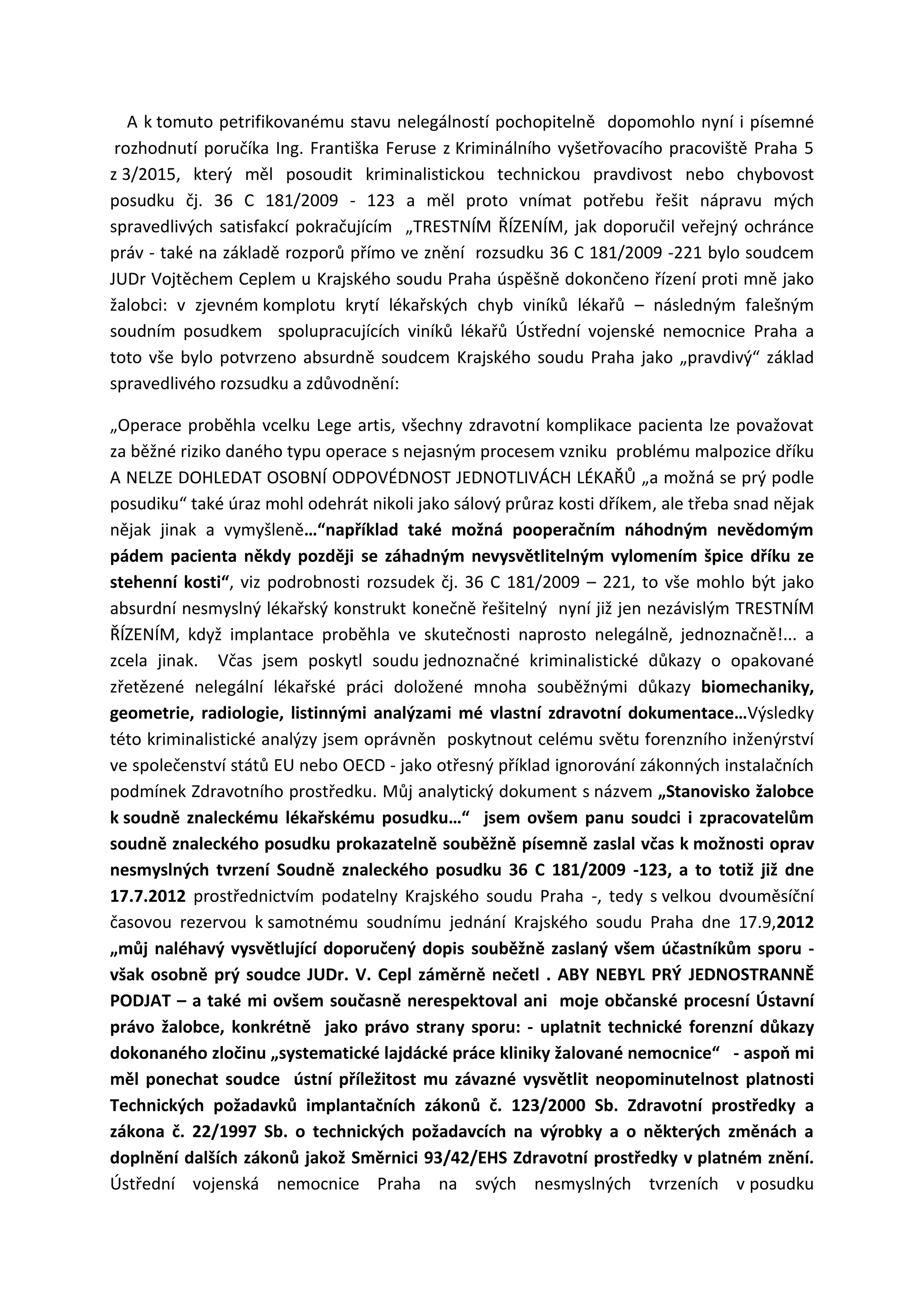 A k tomuto petrifikovanému stavu nelegálností pochopitelně dopomohlo nyní i písemné
rozhodnutí poručíka Ing. Františka Feruse z Kriminálního vyšetřovacího pracoviště Praha 5
z 3/2015, který měl posoudit kriminalistickou technickou pravdivost nebo chybovost
posudku čj. 36 C 181/2009 - 123 a měl proto vnímat potřebu řešit nápravu mých
spravedlivých satisfakcí pokračujícím „TRESTNÍM ŘÍZENÍM, jak doporučil veřejný ochránce
práv - také na základě rozporů přímo ve znění rozsudku 36 C 181/2009 -221 bylo soudcem
JUDr Vojtěchem Ceplem u Krajského soudu Praha úspěšně dokončeno řízení proti mně jako
žalobci: v zjevném komplotu krytí lékařských chyb viníků lékařů – následným falešným
soudním posudkem spolupracujících viníků lékařů Ústřední vojenské nemocnice Praha a
toto vše bylo potvrzeno absurdně soudcem Krajského soudu Praha jako „pravdivý“ základ
spravedlivého rozsudku a zdůvodnění:
„Operace proběhla vcelku Lege artis, všechny zdravotní komplikace pacienta lze považovat
za běžné riziko daného typu operace s nejasným procesem vzniku problému malpozice dříku
A NELZE DOHLEDAT OSOBNÍ ODPOVÉDNOST JEDNOTLIVÁCH LÉKAŘŮ „a možná se prý podle
posudiku“ také úraz mohl odehrát nikoli jako sálový průraz kosti dříkem, ale třeba snad nějak
nějak jinak a vymyšleně…“například také možná pooperačním náhodným nevědomým
pádem pacienta někdy později se záhadným nevysvětlitelným vylomením špice dříku ze
stehenní kosti“, viz podrobnosti rozsudek čj. 36 C 181/2009 – 221, to vše mohlo být jako
absurdní nesmyslný lékařský konstrukt konečně řešitelný nyní již jen nezávislým TRESTNÍM
ŘÍZENÍM, když implantace proběhla ve skutečnosti naprosto nelegálně, jednoznačně!... a
zcela jinak. Včas jsem poskytl soudu jednoznačné kriminalistické důkazy o opakované
zřetězené nelegální lékařské práci doložené mnoha souběžnými důkazy biomechaniky,
geometrie, radiologie, listinnými analýzami mé vlastní zdravotní dokumentace…Výsledky
této kriminalistické analýzy jsem oprávněn poskytnout celému světu forenzního inženýrství
ve společenství států EU nebo OECD - jako otřesný příklad ignorování zákonných instalačních
podmínek Zdravotního prostředku. Můj analytický dokument s názvem „Stanovisko žalobce
k soudně znaleckému lékařskému posudku…“ jsem ovšem panu soudci i zpracovatelům
soudně znaleckého posudku prokazatelně souběžně písemně zaslal včas k možnosti oprav
nesmyslných tvrzení Soudně znaleckého posudku 36 C 181/2009 -123, a to totiž již dne
17.7.2012 prostřednictvím podatelny Krajského soudu Praha -, tedy s velkou dvouměsíční
časovou rezervou k samotnému soudnímu jednání Krajského soudu Praha dne 17.9,2012
„můj naléhavý vysvětlující doporučený dopis souběžně zaslaný všem účastníkům sporu -
však osobně prý soudce JUDr. V. Cepl záměrně nečetl . ABY NEBYL PRÝ JEDNOSTRANNĚ
PODJAT – a také mi ovšem současně nerespektoval ani moje občanské procesní Ústavní
právo žalobce, konkrétně jako právo strany sporu: - uplatnit technické forenzní důkazy
dokonaného zločinu „systematické lajdácké práce kliniky žalované nemocnice“ - aspoň mi
měl ponechat soudce ústní příležitost mu závazné vysvětlit neopominutelnost platnosti
Technických požadavků implantačních zákonů č. 123/2000 Sb. Zdravotní prostředky a
zákona č. 22/1997 Sb. o technických požadavcích na výrobky a o některých změnách a
doplnění dalších zákonů jakož Směrnici 93/42/EHS Zdravotní prostředky v platném znění.
Ústřední vojenská nemocnice Praha na svých nesmyslných tvrzeních v posudku
 