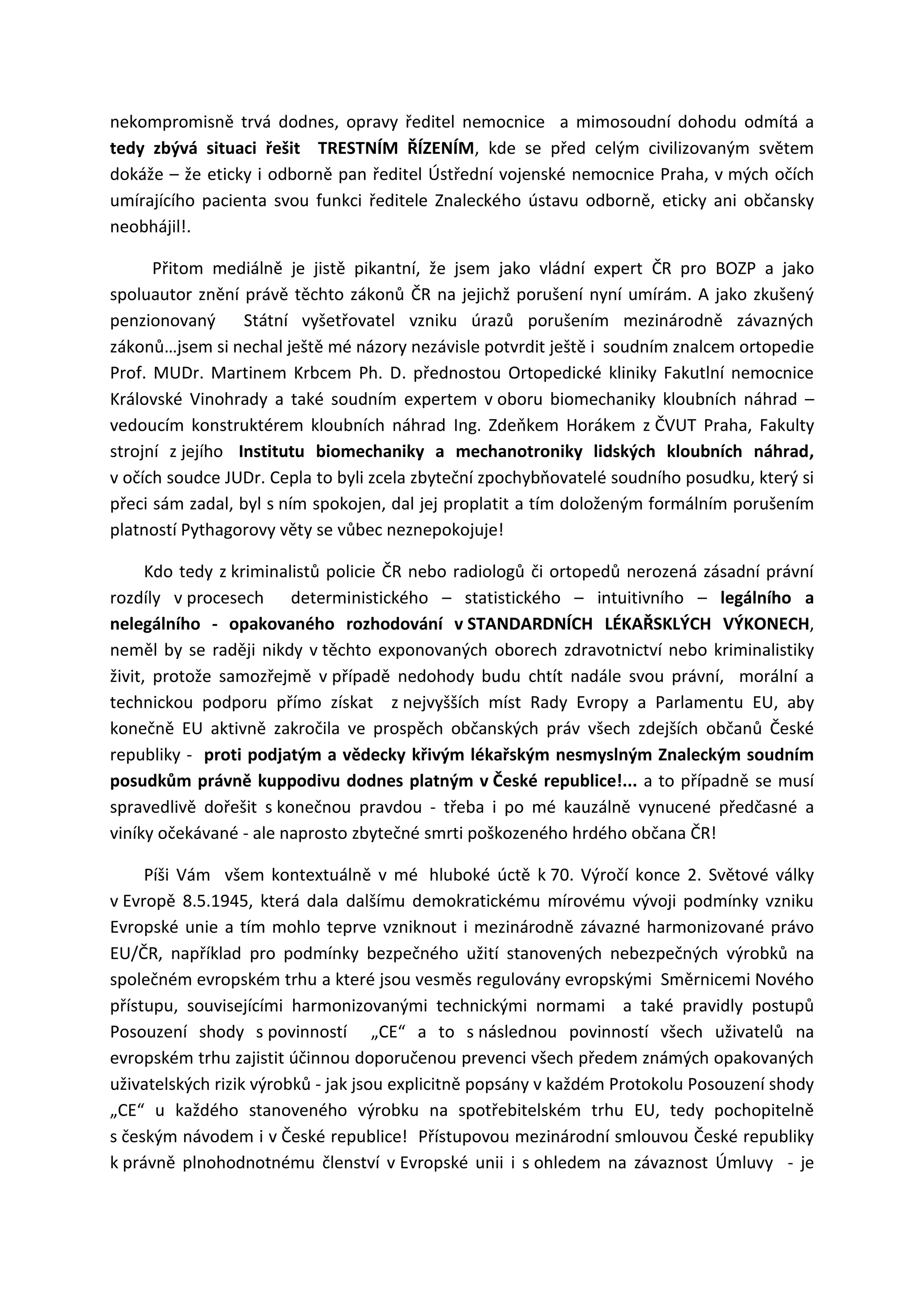 nekompromisně trvá dodnes, opravy ředitel nemocnice a mimosoudní dohodu odmítá a
tedy zbývá situaci řešit TRESTNÍM ŘÍZENÍM, kde se před celým civilizovaným světem
dokáže – že eticky i odborně pan ředitel Ústřední vojenské nemocnice Praha, v mých očích
umírajícího pacienta svou funkci ředitele Znaleckého ústavu odborně, eticky ani občansky
neobhájil!.
Přitom mediálně je jistě pikantní, že jsem jako vládní expert ČR pro BOZP a jako
spoluautor znění právě těchto zákonů ČR na jejichž porušení nyní umírám. A jako zkušený
penzionovaný Státní vyšetřovatel vzniku úrazů porušením mezinárodně závazných
zákonů…jsem si nechal ještě mé názory nezávisle potvrdit ještě i soudním znalcem ortopedie
Prof. MUDr. Martinem Krbcem Ph. D. přednostou Ortopedické kliniky Fakutlní nemocnice
Královské Vinohrady a také soudním expertem v oboru biomechaniky kloubních náhrad –
vedoucím konstruktérem kloubních náhrad Ing. Zdeňkem Horákem z ČVUT Praha, Fakulty
strojní z jejího Institutu biomechaniky a mechanotroniky lidských kloubních náhrad,
v očích soudce JUDr. Cepla to byli zcela zbyteční zpochybňovatelé soudního posudku, který si
přeci sám zadal, byl s ním spokojen, dal jej proplatit a tím doloženým formálním porušením
platností Pythagorovy věty se vůbec neznepokojuje!
Kdo tedy z kriminalistů policie ČR nebo radiologů či ortopedů nerozená zásadní právní
rozdíly v procesech deterministického – statistického – intuitivního – legálního a
nelegálního - opakovaného rozhodování v STANDARDNÍCH LÉKAŘSKLÝCH VÝKONECH,
neměl by se raději nikdy v těchto exponovaných oborech zdravotnictví nebo kriminalistiky
živit, protože samozřejmě v případě nedohody budu chtít nadále svou právní, morální a
technickou podporu přímo získat z nejvyšších míst Rady Evropy a Parlamentu EU, aby
konečně EU aktivně zakročila ve prospěch občanských práv všech zdejších občanů České
republiky - proti podjatým a vědecky křivým lékařským nesmyslným Znaleckým soudním
posudkům právně kuppodivu dodnes platným v České republice!... a to případně se musí
spravedlivě dořešit s konečnou pravdou - třeba i po mé kauzálně vynucené předčasné a
viníky očekávané - ale naprosto zbytečné smrti poškozeného hrdého občana ČR!
Píši Vám všem kontextuálně v mé hluboké úctě k 70. Výročí konce 2. Světové války
v Evropě 8.5.1945, která dala dalšímu demokratickému mírovému vývoji podmínky vzniku
Evropské unie a tím mohlo teprve vzniknout i mezinárodně závazné harmonizované právo
EU/ČR, například pro podmínky bezpečného užití stanovených nebezpečných výrobků na
společném evropském trhu a které jsou vesměs regulovány evropskými Směrnicemi Nového
přístupu, souvisejícími harmonizovanými technickými normami a také pravidly postupů
Posouzení shody s povinností „CE“ a to s následnou povinností všech uživatelů na
evropském trhu zajistit účinnou doporučenou prevenci všech předem známých opakovaných
uživatelských rizik výrobků - jak jsou explicitně popsány v každém Protokolu Posouzení shody
„CE“ u každého stanoveného výrobku na spotřebitelském trhu EU, tedy pochopitelně
s českým návodem i v České republice! Přístupovou mezinárodní smlouvou České republiky
k právně plnohodnotnému členství v Evropské unii i s ohledem na závaznost Úmluvy - je
 