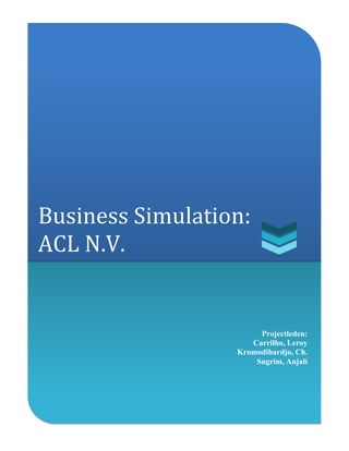 [Type the company name] | 0
Business Simulation:
ACL N.V.
Projectleden:
Carrilho, Leroy
Kromodihardjo, Ch.
Sugrim, Anjali
 