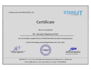 This	is	to	certify	that	
Mr.	 Ravindra	Vijaykumar	Patil	
has	successfully	completed	Cisco	Certified	Network	Associate	training	program	
at	Stark	Technology	and	Staffing	Solutions	Pvt.	Ltd.,	Pune.	
	 	 Trainer	Signature	 	 	 	 	 	 	 	 	 	 											Authorized	Signatory	
Issue	Date:	09/12/2015
HEAD OFFICE: 51 – 52, 3rd
Floor, Patil Arcade, Near Sharda Centre, Erandwane, Pune – 411004. India.
Email: info@starkit.co.in | Visit: www.starkit.co.in | Contact Us: 020-69400222
Certificate	No. 01062015/SIT/E-135
 