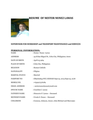 RESUME OF NESTOR NUNEZ LAWAS
SUPERVISOR FOR WORKSHOP and TRANSPORT MAINTENANCE and SERVICES
PERSONAL INFORMATION:
NAME : Nestor Nunez Lawas
ADDRESS : 44-B San Miguel St., Cebu City, Philippines, 6000
DATE OF BIRTH : April 03,1964
PLACE OF BIRTH : Cebu City, Philippines
RELIGION : Roman Catholic
NATIONALITY : Filipino
MARITAL STATUS : Married
PASSPORT NO : EB9062834-PCG JEDDAH Sept.04, 2013-Sept.03, 2018
MOBILE NO. :+639227376189
EMAIL ADDRESS : nestornunezlawas@ymail.com
SPOUSE NAME : Conchita C. Lawas
FATHER’S NAME : Dioscorro P. Lawas – Deceased
MOTHER’S NAME : Ursula S. Nunez – Deceased
CHILDRENS : Connesa, Johnson, Jeezer, John Michael and Marconjez
 