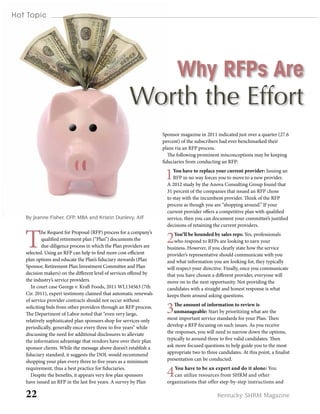 22 Kentucky SHRM Magazine
Hot Topic
T
he Request for Proposal (RFP) process for a company’s
qualified retirement plan (“Plan”) documents the
due-diligence process in which the Plan providers are
selected. Using an RFP can help to find more cost-efficient
plan options and educate the Plan’s fiduciary stewards (Plan
Sponsor, Retirement Plan Investment Committee and Plan
decision makers) on the different level of services offered by
the industry’s service providers.
In court case George v. Kraft Foods, 2011 WL134563 (7th
Cir. 2011), expert testimony claimed that automatic renewals
of service provider contracts should not occur without
soliciting bids from other providers through an RFP process.
The Department of Labor noted that “even very large,
relatively sophisticated plan sponsors shop for services only
periodically, generally once every three to five years” while
discussing the need for additional disclosures to alleviate
the information advantage that vendors have over their plan
sponsor clients. While the message above doesn’t establish a
fiduciary standard, it suggests the DOL would recommend
shopping your plan every three to five years as a minimum
requirement, thus a best practice for fiduciaries.
Despite the benefits, it appears very few plan sponsors
have issued an RFP in the last five years. A survey by Plan
Why RFPs Are
Worth the Effort
Sponsor magazine in 2011 indicated just over a quarter (27.6
percent) of the subscribers had ever benchmarked their
plans via an RFP process.
The following prominent misconceptions may be keeping
fiduciaries from conducting an RFP:
1You have to replace your current provider: Issuing an
RFP in no way forces you to move to a new provider.
A 2012 study by the Anova Consulting Group found that
31 percent of the companies that issued an RFP chose
to stay with the incumbent provider. Think of the RFP
process as though you are “shopping around.” If your
current provider offers a competitive plan with qualified
service, then you can document your committee’s justified
decisions of retaining the current providers.
2You’ll be hounded by sales reps: Yes, professionals
who respond to RFPs are looking to earn your
business. However, if you clearly state how the service
provider’s representative should communicate with you
and what information you are looking for, they typically
will respect your directive. Finally, once you communicate
that you have chosen a different provider, everyone will
move on to the next opportunity. Not providing the
candidates with a straight and honest response is what
keeps them around asking questions.
3The amount of information to review is
unmanageable: Start by prioritizing what are the
most important service standards for your Plan. Then
develop a RFP focusing on such issues. As you receive
the responses, you will need to narrow down the options,
typically to around three to five valid candidates. Then
ask more focused questions to help guide you to the most
appropriate two to three candidates. At this point, a finalist
presentation can be conducted.
4You have to be an expert and do it alone: You
can utilize resources from SHRM and other
organizations that offer step-by-step instructions and
By Jeanne Fisher, CFP, MBA and Kristin Dunlevy, AIF
 