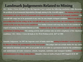  M.C. Mehta v Union Of India & Ors the Supreme Court reached the following conclusion while discussing
the problem of environmental degradation through mining in the Aravalli region: ‘The mining activity can
be permitted only on the basis of sustainable development and on compliance of stringent conditions. The
Aravalli hill range has to be protected at any cost. In case despite stringent condition, there is an adverse
irreversible effect on the ecology in the Aravalli hill range area, at a later date, the total stoppage of mining
activity in the area may have to be considered. For similar reasons such step may have to be considered in
respect of mining in Faridabad District as well. Violation of any of the conditions would entail the risk of
cancellation of mining lease. The mining activity shall continue only on strict compliance of the stipulated
conditions.’ M.C. Mehta v Union Of India & Ors Writ Petition (civil) 4677 of 1985
 Samatha Judgement: In 1997 the Supreme court of India ruled that mining in Schedule V areas should not
be allowed without the participation of the local people. The judges laid out certain duties for any entity
that mined in Schedule areas: 20% of net profits to be set aside as a permanent fund for the establishment
and maintenance of water resources, schools, hospitals, sanitation and transport facilities, reforestation
and maintenance of ecology, among others. Samatha v State of Andhra Pradesh 1997 Supp(2) SCR 305
 