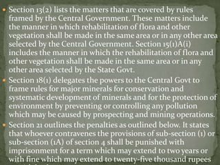  Section 13(2) lists the matters that are covered by rules
framed by the Central Government. These matters include
the manner in which rehabilitation of flora and other
vegetation shall be made in the same area or in any other area
selected by the Central Government. Section 15(1)A(i)
includes the manner in which the rehabilitation of flora and
other vegetation shall be made in the same area or in any
other area selected by the State Govt.
 Section 18(1) delegates the powers to the Central Govt to
frame rules for major minerals for conservation and
systematic development of minerals and for the protection of
environment by preventing or controlling any pollution
which may be caused by prospecting and mining operations.
 Section 21 outlines the penalties as outlined below. It states
that whoever contravenes the provisions of sub-section (1) or
sub-section (1A) of section 4 shall be punished with
imprisonment for a term which may extend to two years or
with fine which may extend to twenty-five thousand rupees
 