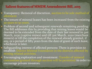  Transparecy :Removal of discretion, auction to be sole method of
allotment.
 The tenure of mineral leases has been increased from the existing
30 years to 50 years.
 Problem of second and subsequent renewals remaining pending:
The Bill addresses this by providing that mining leases would be
deemed to be extended from the date of their last renewal to 31st
March, 2030 (captive mines) and till 31st March, 2020 (merchant
miners) or till the completion of the renewal already granted, if
any, or a period of fifty years from the date of grant of such leave,
whichever is later.
 Safeguarding interest of affected persons: There is provision to
establish District Mineral Foundation in the districts affected by
mining related activities.
 Encouraging exploration and investment: Transfer of mineral
concessions granted through auction will be permitted in order to
encourage private investors.
 