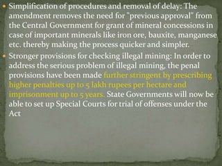 Simplification of procedures and removal of delay: The
amendment removes the need for "previous approval" from
the Central Government for grant of mineral concessions in
case of important minerals like iron ore, bauxite, manganese
etc. thereby making the process quicker and simpler.
 Stronger provisions for checking illegal mining: In order to
address the serious problem of illegal mining, the penal
provisions have been made further stringent by prescribing
higher penalties up to 5 lakh rupees per hectare and
imprisonment up to 5 years. State Governments will now be
able to set up Special Courts for trial of offenses under the
Act
 