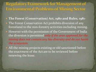  The Forest (Conservation) Act, 1980 and Rules, 1981-
 The Forest Conservation Act prohibits diversion of any
forestland to the non-forestry activities including mining.
 However with the permission of the Government of India
the diversion is permitted only if the area approved for the
mining does not contain any bio-diversity and do not harm
the ecosystem.
 All the mining projects existing or old sanctioned before
the enactment of the Act are to be reviewed before
renewing the lease.
 