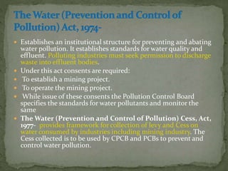  Establishes an institutional structure for preventing and abating
water pollution. It establishes standards for water quality and
effluent. Polluting industries must seek permission to discharge
waste into effluent bodies.
 Under this act consents are required:
 To establish a mining project.
 To operate the mining project.
 While issue of these consents the Pollution Control Board
specifies the standards for water pollutants and monitor the
same
 The Water (Prevention and Control of Pollution) Cess, Act,
1977- provides framework for collection of levy and Cess on
water consumed by industries including mining industry. The
Cess collected is to be used by CPCB and PCBs to prevent and
control water pollution.
 
