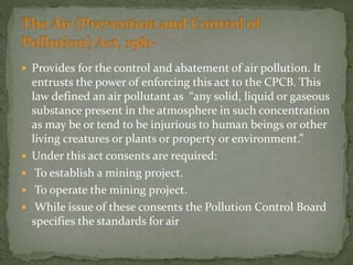  Provides for the control and abatement of air pollution. It
entrusts the power of enforcing this act to the CPCB. This
law defined an air pollutant as “any solid, liquid or gaseous
substance present in the atmosphere in such concentration
as may be or tend to be injurious to human beings or other
living creatures or plants or property or environment.”
 Under this act consents are required:
 To establish a mining project.
 To operate the mining project.
 While issue of these consents the Pollution Control Board
specifies the standards for air
 