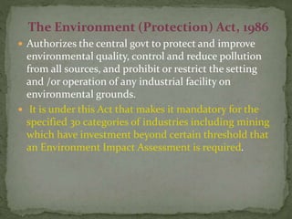 The Environment (Protection) Act, 1986
 Authorizes the central govt to protect and improve
environmental quality, control and reduce pollution
from all sources, and prohibit or restrict the setting
and /or operation of any industrial facility on
environmental grounds.
 It is under this Act that makes it mandatory for the
specified 30 categories of industries including mining
which have investment beyond certain threshold that
an Environment Impact Assessment is required.
 