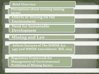 Brief Overview
Perceptions about existing mining
sector
Effects of Mining on the
Environment
Need for Sustainable
Development
Mining and Law
Regulatory Framework for
Management of Environmental
Problems of Mining Sector
Salient features of The MMDR Act,
1957 and MMDR Amendment Bill, 2015
 