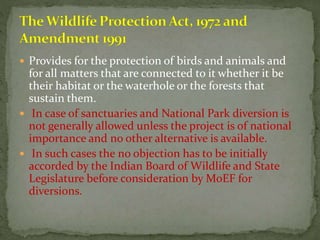  Provides for the protection of birds and animals and
for all matters that are connected to it whether it be
their habitat or the waterhole or the forests that
sustain them.
 In case of sanctuaries and National Park diversion is
not generally allowed unless the project is of national
importance and no other alternative is available.
 In such cases the no objection has to be initially
accorded by the Indian Board of Wildlife and State
Legislature before consideration by MoEF for
diversions.
 