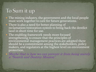  The mining industry, the government and the local people
must work together to care for future generations.
 There is also a need for better planning of
reclamation/restoration system to bring back the derelict
land in short time for use.
 The enabling framework needs more focused
strengthening to ensure that the principles of
environmental management practices are adopted there
should be a commitment among the stakeholders, policy
makers, and regulators at the highest level on environment
protection.
 Maybe that is how we can prevent it from being merely
a “Search and Destroy Mission”.
 