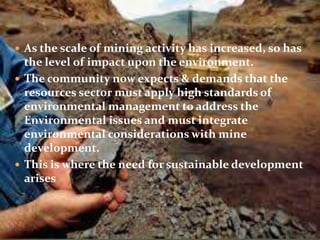  As the scale of mining activity has increased, so has
the level of impact upon the environment.
 The community now expects & demands that the
resources sector must apply high standards of
environmental management to address the
Environmental issues and must integrate
environmental considerations with mine
development.
 This is where the need for sustainable development
arises
 
