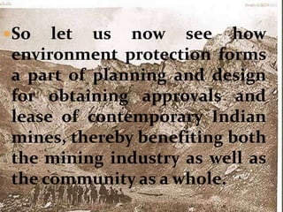 So let us now see how
environment protection forms
a part of planning and design
for obtaining approvals and
lease of contemporary Indian
mines, thereby benefiting both
the mining industry as well as
the community as a whole.
 