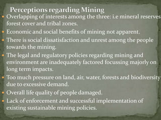  Overlapping of interests among the three: i.e mineral reserves,
forest cover and tribal zones.
 Economic and social benefits of mining not apparent.
 There is social dissatisfaction and unrest among the people
towards the mining.
 The legal and regulatory policies regarding mining and
environment are inadequately factored focussing majorly on
long term impacts.
 Too much pressure on land, air, water, forests and biodiversity
due to excessive demand.
 Overall life quality of people damaged.
 Lack of enforcement and successful implementation of
existing sustainable mining policies.
 