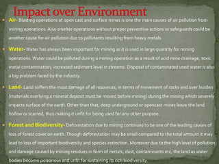  Air- Blasting operations at open cast and surface mines is one the main causes of air pollution from
mining operations. Also smelter operations without proper preventive actions or safeguards could be
another cause for air pollution due to pollutants resulting from heavy metals.
 Water-Water has always been important for mining as it is used in large quantity for mining
operations. Water could be polluted during a mining operation as a result of acid mine drainage, toxic
metal contamination, increased sediment level in streams. Disposal of contaminated used water is also
a big problem faced by the industry.
 Land- Land suffers the most damage of all resources, in terms of movement of rocks and over burden
(materials overlying a mineral deposit must be moved before mining) during the mining which severely
impacts surface of the earth. Other than that, deep underground or opencast mines leave the land
hollow or scarred, thus making it unfit for being used for any other purpose.
 Forest and Biodiversity- Deforestation due to mining continues to be one of the leading causes of
loss of forest cover on earth.Though deforestation may be small compared to the total amount it may
lead to loss of important biodiversity and species extinction. Moreover due to the high level of pollution
and damage caused by mining residues in form of metals, dust, contaminants etc, the land as water
bodies become poisonous and unfit for sustaining its rich biodiversity.
 