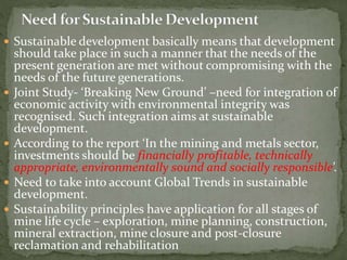  Sustainable development basically means that development
should take place in such a manner that the needs of the
present generation are met without compromising with the
needs of the future generations.
 Joint Study- ‘Breaking New Ground’ –need for integration of
economic activity with environmental integrity was
recognised. Such integration aims at sustainable
development.
 According to the report ‘In the mining and metals sector,
investments should be financially profitable, technically
appropriate, environmentally sound and socially responsible’.
 Need to take into account Global Trends in sustainable
development.
 Sustainability principles have application for all stages of
mine life cycle – exploration, mine planning, construction,
mineral extraction, mine closure and post-closure
reclamation and rehabilitation
 