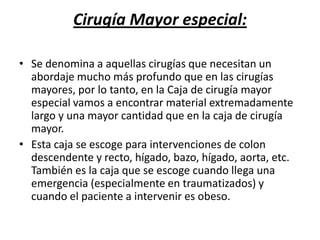 Cirugía Mayor especial:

• Se denomina a aquellas cirugías que necesitan un
  abordaje mucho más profundo que en las cirugías
  mayores, por lo tanto, en la Caja de cirugía mayor
  especial vamos a encontrar material extremadamente
  largo y una mayor cantidad que en la caja de cirugía
  mayor.
• Esta caja se escoge para intervenciones de colon
  descendente y recto, hígado, bazo, hígado, aorta, etc.
  También es la caja que se escoge cuando llega una
  emergencia (especialmente en traumatizados) y
  cuando el paciente a intervenir es obeso.
 
