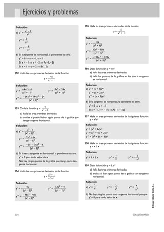 Ejercicios y problemas
155. Halla las tres primeras derivadas de la función:

Solución:
x2 – 1
a) y' =
x2

Solución:
10x
y' = – 2
(x + 1)2

2
x3

y ''' = –

6
x4

y'' =

b) Si la tangente es horizontal, la pendiente es cero.
y ' = 0 ò x = – 1, x = 1
Si x = – 1 ò y = – 2 ò A(– 1, – 2)
Si x = 1 ò y = 2 ò B(1, 2)
152. Halla las tres primeras derivadas de la función:

y=
Solución:
– 4 x2 + 4
y' =
(x2 + 1)2
y''' =

4x
x2 + 1

y '' =

8x3

– 24x
(x2 + 1)3

– 24 x4 + 144x3 – 24
(x2 + 1)4

x
x2 – 1
a) halla las tres primeras derivadas.
b) analiza si puede haber algún punto de la gráfica que
tenga tangente horizontal.

153. Dada la función y =

2x3 + 6x
(x2 – 1)3

y ''' =

– 6 x4 – 36x2 – 6
(x2 – 1)4

y=

304

–48x3 – 48x
(x2 – 1)4

–120x 3 + 120x
(x2 + 1)4

156. Dada la función y = xex

a) halla las tres primeras derivadas.
b) halla los puntos de la gráfica en los que la tangente
es horizontal.
Solución:
a) y' = (x + 1)ex
y'' = (x + 2)ex
y''' = (x + 3)ex
b) Si la tangente es horizontal, la pendiente es cero.
y' = 0 ò x = –1
Si x = – 1, y = – 1/e ò A(– 1, – 1/e)
157. Halla las tres primeras derivadas de la siguiente función:

y = x2ex

y=xLx

154. Halla las tres primeras derivadas de la función:

y''' =

y''' =

158. Halla las tres primeras derivadas de la siguiente función:

b) Si la recta tangente es horizontal, la pendiente es cero.
y' ≠ 0 para todo valor de x
No hay ningún punto de la gráfica que tenga recta tangente horizontal.

Solución:
4x
y' = – 2
(x – 1)2

30x2 – 10x
(x2 + 1)3

Solución:
y' = (x2 + 2x)ex
y '' = (x2 + 4x + 2)ex
y''' = (x2 + 6x + 6)ex

Solución:
– x2 – 1
a) y' = 2
(x – 1)2
y '' =

5
x2 + 1

x2 + 1
x2 – 1

y '' =

12x2 + 4
(x2 – 1)3

Solución:
y' = 1 + L x

1
x

y'' =

y''' = –

1
x2

159. Dada la función y = L x2

a) halla las tres primeras derivadas.
b) analiza si hay algún punto de la gráfica con tangente
horizontal.
Solución:
2
a) y ' =
x

y '' = –

2
x2

y''' =

4
x3

b) No hay ningún punto con tangente horizontal porque
y' ? 0 para todo valor de x

SOLUCIONARIO

© Grupo Editorial Bruño, S.L.

y '' =

y=

 