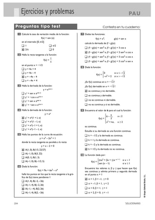 Ejercicios y problemas

PA U

Preguntas tipo test
1 Calcula la tasa de variación media de la función:

Contesta en tu cuaderno:
7 Dadas las funciones:

f(x) = sen (x)
en el intervalo [0, π/2]
1
2/π

calcula la derivada de (f ° g)(x)

0

(f ° g)(x) = sen3 x, (f ° g)'(x) = 3 cos x
✘

2 Halla la recta tangente a la función:

(f ° g)(x) = sen3 x, (f ° g)'(x) = 3 cos2 x sen x
8 Dada la función:

y = 4x + 4

°0
f(x) = ¢ 2
£–x + 2

y = 4x – 4
✘

y = – 4x – 4
y = – 4x + 4

y = ecos x
y' = sen x ecos x
y' = – cos x ecos x

¿Es f(x) derivable en x = – √ 2 ?
✘

es continua y no derivable.
es continua y derivable.
no es continua ni derivable.

y' = sen x esen x
y' = – sen x ecos x

no es continua y sí es derivable.

4 Halla la derivada de la función:

9 Encuentra el valor de k para el cual la función:

y = xx
✘

x
°
§ 6 – —,
2
f(x) = ¢
§ 2
£ x + kx,

y' = xx(1 + L x)
y' = xx(1 – L x)
y' = xx(–1 + L x)
y' = xx(–1 – L x)

k = – 1/2 y la derivada es continua.
k = 1 y la derivada es continua.

donde la recta tangente es paralela a la recta:

k = – 2 y la derivada es continua.

y+x–2=0
A(– 1, 0), B(3, 22)

✘

°(ax2 + bx + g) e–x + 1
f(x) = ¢
£sen (x – 1)

A(– 1, 0), B(– 1/3, 5)

f(x) = 9x + 6x2 – x4
halla los puntos en los que la recta tangente a la gráfica de f(x) tiene pendiente 1
A(1, 4), B(– 2, – 26)
A(– 1, 4), B(– 2, 26)

k = 1/2 y la derivada no es continua.

10 La función dada por:

A(0, 1), B(1, 3)

6 Dada la función:

294

si x > 1
si x Ì 1

Encuentra los valores a, b y g que hacen que f(x)
sea continua y admita primera y segunda derivada
en el punto x = 1
✘

a = 1, b = –1, g = 0
a = –1, b = 1, g = 2

A(– 1, – 4), B(2, 26)

a = 0, b = 1, g = 1

A(– 1, 4), B(2, – 26)

✘

xÓ2

Estudia si su derivada es una función continua.

y = x3 – 2x2 + 1

A(1, 0), B(1/3, 22/27)

x<2

es continua.

5 Halla los puntos de la curva de ecuación:

✘

—

si x Ì – √ 2
—
si x > – √ 2

¿Es f(x) continua en x = – √ 2 ?

3 Halla la derivada de la función:

✘

(f ° g)(x) = sen3 x, (f ° g)'(x) = 3 sen2 x cos x
(f ° g)(x) = sen3 x, (f ° g)'(x) = 3 cos2 x cos x

1
f(x) =
x
en el punto x = – 1/2

g(x) = sen x

a = 2, b = 0, g = –1

SOLUCIONARIO

© Grupo Editorial Bruño, S.L.

✘

π/2

f(x) = x3,

 