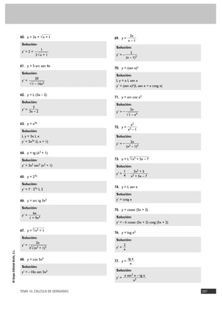 60. y = 2x + √ x + 1

Solución:
y' = 2 +

1
2√x + 1

61. y = 5 arc sen 4x

Solución:
20
y' =
√ 1 – 16x2
62. y = L (3x – 2)

Solución:
3
y' =
3x – 2

69. y =

Solución:
y' = –

2
(x – 1)2

70. y = (sen x)x

Solución:
L y = x L sen x
y' = (sen x)x(L sen x + x cotg x)
71. y = arc cos x2

Solución:
2x
y' = –
√ 1 – x4

63. y = x3x
72. y =

Solución:
L y = 3x L x
y' = 3x3x (L x + 1)

2x
x–1

x2
–1

x2

Solución:
y' = –

2x
(x2 – 1)2

64. y = tg (x3 + 1)
4

Solución:
y' = 3x2 sec2 (x3 + 1)
65. y = 27x

Solución:
y' = 7 · 27x L 2
66. y = arc tg 3x2

Solución:
6x
y' =
1 + 9x4

73. y = L √ x3 + 5x – 7

Solución:
1
3x2 + 5
y' =
· 3
4 x + 5x – 7
74. y = L sen x

Solución:
y' = cotg x
75. y = cosec (5x + 2)

Solución:
y' = –5 cosec (5x + 2) cotg (5x + 2)

3

© Grupo Editorial Bruño, S.L.

67. y = √ x2 + 1

Solución:
2x
y' = 3 2
3 √ (x + 1)2
68. y = cos 5x2

Solución:
y' = – 10x sen 5x2

TEMA 10. CÁLCULO DE DERIVADAS

76. y = log x2

Solución:
2
y' =
x
77. y =

tg x
x

Solución:
x sec2 x – tg x
y' =
x2
297

 