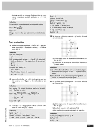TEMA 10. CÁLCULO DE DERIVADAS 309
©GrupoEditorialBruño,S.L.
donde x se mide en minutos. ¿Qué velocidad de creci-
miento instantáneo tendrá la población en t = 3 mi-
nutos?
Solución:
El crecimiento instantáneo es la derivada de la función
f'(x) = 400
f'(3) = –32
El signo menos indica que están disminuyendo las bacte-
rias.
Para profundizar
179. Halla la ecuación de la parábola y = ax2 + bx + c,que pasa
por el puntoA(0,1) y es tangente a la recta y = x – 1 en el
punto B(1, 0)
Solución:
a) Si pasa por A(0, 1)
c = 1
b) Si es tangente a la recta y = x – 1 en B(1, 0), la derivada
de la parábola en x = 1 es la pendiente de la recta tan-
gente.
2a + b = 1
c) Como pasa por B(1, 0)
a + b + c = 0
Resolviendo el sistema de ecuaciones:
a = 2, b = –3, c = 1
180. Sea una función f(x) = x · g(x), donde g(x) es una fun-
ción continua en x = 0 pero no derivable. ¿Cuánto vale
f'(0)?
Solución:
Para calcular f'(0) hay que demostrar que f(x) es derivable
en x = 0 y hallar su valor.
f'(0) = = =
= g(h) = g(0)
Luego f'(0) = g(0)
181. Dadas f(x) = x2 + π y g(x) = sen x + cos x, calcula la de-
rivada en x = 0 de f(g(x)) y g(f(x))
Solución:
f(g(x)) = g(x)2 + π
[f(g(x))]' = f'(g(x)) · g'(x) = 2g(x) · g'(x) =
= 2(sen x + cos x) · ( cos x – sen x) = 2 cos 2x
En x = 0
[f(g(0))]' = 2 cos 0 = 2
g(f(x)) = sen f(x) + cos f(x)
[g(f(x))]' = g'(f(x)) · f'(x) =
= f'(x) cos f(x) – f'(x) sen f(x) =
= 2x cos(x2 + π) – 2x sen (x2 + π) =
= 2x(–cos x2 + sen x2)
[g(f(0))]' = 0
182. La siguiente gráfica corresponde a la función derivada
de la función f(x)
a) ¿Existe algún punto de tangente horizontal en la grá-
fica de f(x)?
b) ¿Puede ser la derivada de una función polinómica?
¿De qué grado?
Solución:
a) En x = 1 la derivada se hace cero y, por lo tanto, la pen-
diente de la recta tangente es cero. La tangente es hori-
zontal.
b) Si la derivada es un polinomio de primer grado, la fun-
ción es un polinomio de segundo grado.
183. La siguiente gráfica corresponde a la función derivada
de la función f(x)
a) ¿Existe algún punto de tangente horizontal en la grá-
fica de f(x)?
b) Escribe la ecuación de la gráfica de f'(x)
c) Da una función cuya derivada sea la de la gráfica.
Solución:
a) No, porque f'(x) no corta al eje X
b) f'(x) = 1/x
c) f(x) = L x
X
Y
f'(x)
X
Y
f'(x)
lím
x8 0
h g(h) – 0
h
lím
x8 0
f(0 + h) – f(0)
h
lím
x8 0
1 – x2
(x2 + 1)2
 