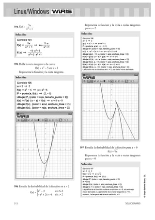 312 SOLUCIONARIO
©GrupoEditorialBruño,S.L.
194. f(x) =
195. Halla la recta tangente a la curva:
f(x) = x2 – 5 en x = 2
Representa la función y la recta tangente.
196. Estudia la derivabilidad de la función en x = 2
f(x) =
Representa la función y la recta o rectas tangentes
para x = 2
197. Estudia la derivabilidad de la función para x = 0
f(x) =
Representa la función y la recta o rectas tangentes
para x = 0
Solución:
3
√x
Solución:
x2 – 3 si x Ì 2
–x2 + 2x + 4 si x > 2
°
¢
£
Solución:
Solución:
5x
x2 + 1
Linux/Windows
 
