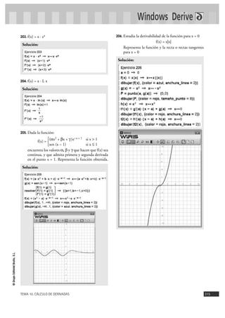 TEMA 10. CÁLCULO DE DERIVADAS 315
©GrupoEditorialBruño,S.L.
203. f(x) = x · ex
204. f(x) = x · L x
205. Dada la función:
f(x) =
encuentra los valores a, b y g que hacen que f(x) sea
continua, y que admita primera y segunda derivada
en el punto x = 1. Representa la función obtenida.
206. Estudia la derivabilidad de la función para x = 0
f(x) = x|x|
Representa la función y la recta o rectas tangentes
para x = 0
Solución:
Solución:
(ax2 + bx + g)e–x + 1 si x > 1
sen (x – 1) si x Ì 1
°
¢
£
Solución:
Solución:
Windows Derive
 