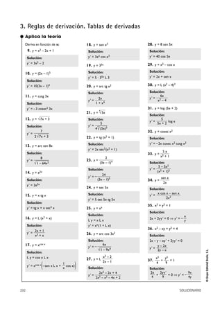 3. Reglas de derivación. Tablas de derivadas
292 SOLUCIONARIO
©GrupoEditorialBruño,S.L.
Deriva en función de x:
9. y = x3 – 2x + 1
Solución:
y' = 3x2 – 2
10. y = (2x – 1)5
Solución:
y' = 10(2x – 1)4
11. y = cotg 3x
Solución:
y' = –3 cosec2 3x
12. y =
Solución:
y' =
13. y = arc sen 8x
Solución:
y' =
14. y = e2x
Solución:
y' = 2e2x
15. y = x tg x
Solución:
y' = tg x + x sec2 x
16. y = L (x2 + x)
Solución:
y' =
17. y = xcos x
Solución:
L y = cos x L x
y' = xcos x
(–sen x L x + cos x))
18. y = sen x3
Solución:
y' = 3x2 cos x3
19. y = 35x
Solución:
y' = 5 · 35x L 3
20. y = arc tg x2
Solución:
y' =
21. y =
Solución:
y' =
22. y = tg (x2 + 1)
Solución:
y' = 2x sec2(x2 + 1)
23. y =
Solución:
y' = –
24. y = sec 5x
Solución:
y' = 5 sec 5x tg 5x
25. y = xx
Solución:
L y = x L x
y' = xx(1 + L x)
26. y = arc cos 3x2
Solución:
y' = –
27. y = L
Solución:
y' =
28. y = 8 sen 5x
Solución:
y' = 40 cos 5x
29. y = x2 – cos x
Solución:
y' = 2x + sen x
30. y = L (x2 – 4)3
Solución:
y' =
31. y = log (5x + 2)
Solución:
y' = log e
32. y = cosec x2
Solución:
y' = –2x cosec x2 cotg x2
33. y =
Solución:
y' =
34. y =
Solución:
y' =
35. x2 + y2 = 1
Solución:
2x + 2yy' = 0 ò y' = –
36. x2 – xy + y2 = 4
Solución:
2x – y – xy' + 2yy' = 0
y' =
37. + = 1
Solución:
+ = 0 ò y' = –
9x
4y
2yy'
9
2x
4
y2
9
x2
4
y – 2x
2y – x
x
y
x cos x – sen x
2x2
sen x
2x
5 – 5x2
(x2 + 1)2
5 x
x2 + 1
5
5x + 2
6x
x2 – 4
2x2 – 2x + 4
2x3 – x2 – 4x + 2
x2 – 2
2x – 1
6x
√1 – 9x4
24
(3x – 1)5
2
(3x – 1)4
5
4
4
√(5x)3
4
√5x
2x
1 + x4
1
x
2x + 1
x2 + x
8
√1 – 64x2
7
2√7x + 3
√7x + 3
● Aplica la teoría
 