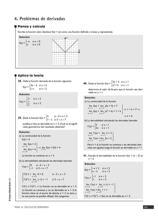 TEMA 10. CÁLCULO DE DERIVADAS 293
©GrupoEditorialBruño,S.L.
■ Piensa y calcula
Escribe la función valor absoluto f(x) = |x| como una función definida a trozos y represéntala.
Solución:
f(x) =
–x si x < 0
x si x Ó 0
°
¢
£
4. Problemas de derivadas
38. Halla la función derivada de la función siguiente:
f(x) =
Solución:
f'(x) =
39. Dada la función f(x) =
justifica si f(x) es derivable en x = 3. ¿Cuál es el signifi-
cado geométrico del resultado obtenido?
Solución:
a) La continuidad de la función
f(3) = 4
ò f(x) = f(3) = 4
La función es continua en x = 3
b) La derivabilidad calculando las derivadas laterales
f'(x) =
f'(3–) ? f'(3+) ò La función no es derivable en x = 3
La función es continua y no es derivable en x = 3; la
función tiene en el punto de abscisa x = 3 un pico, y
en ese punto se pueden dibujar dos tangentes.
40. Dada la función f(x) =
determina el valor de k para que la función sea deri-
vable en x = 1
Solución:
a) La continuidad de la función
ò 1 + k = 7 ò
ò k = 6
b) La derivabilidad calculando las derivadas laterales
f'(x) =
Para k = 6, la función es continua y las derivadas late-
rales son iguales;luego la función es derivable en x = 1
41. Estudia la derivabilidad de la función f(x) = |x – 2| en
x = 2
Solución:
f(x) =
f'(x) =
f'(2–) ? f'(2+) ò f(x) no es derivable en x = 2
°
§
¢
§
£
lím f'(x) = lím (–1) = –1
x8 2– x8 2–
lím f'(x) = lím 1 = 1
x8 2+ x8 2+
–1 si x < 2
1 si x > 2
°
¢
£
–x + 2 si x Ì 2
x – 2 si x > 2
°
¢
£
°
§
¢
§
£
lím f'(x) = lím 2 = 2
x8 1– x8 1–
lím f'(x) = lím 2x = 2
x8 1+ x8 1+
2 si x < 1
2x si x > 1
°
¢
£
°
§
¢
§
£
lím f(x) = lím (2x + 5) = 7
x8 1– x8 1–
lím f(x) = lím (x2 + k) = 1 + k
x8 1+ x8 1+
2x + 5 si x Ì 1
x2 + k si x > 1
°
¢
£
f'(3–) = lím 0 = 0 si –3 < x < 3
x8 3–
f'(3+) = lím (–1) = –1 si 3 < x < 7
x8 3+
°
§
¢
§
£
0 si –3 < x < 3
–1 si 3 < x < 7
°
¢
£
lím
x83
°
§
¢
§
£
lím f(x) = 4
x8 3–
lím f(x) = 4
x8 3+
4 si –3 Ì x Ì 3
7 – x si 3 < x < 7
°
¢
£
2 si x < 2
1
— si x > 2
x
°
§
¢
§
£
2x – 3 si x Ì 2
L x si x > 2
°
¢
£
● Aplica la teoría
X
Y
 
