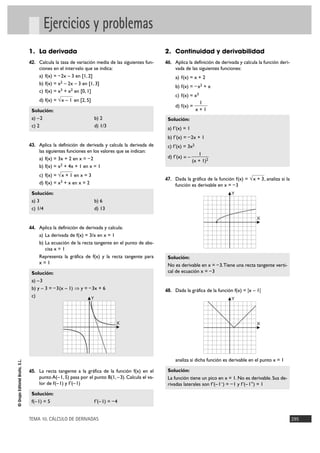 TEMA 10. CÁLCULO DE DERIVADAS 295
©GrupoEditorialBruño,S.L.
Ejercicios y problemas
1. La derivada
42. Calcula la tasa de variación media de las siguientes fun-
ciones en el intervalo que se indica:
a) f(x) = –2x – 3 en [1, 2]
b) f(x) = x2 – 2x – 3 en [1, 3]
c) f(x) = x3 + x2 en [0, 1]
d) f(x) = en [2, 5]
Solución:
a) –2 b) 2
c) 2 d) 1/3
43. Aplica la definición de derivada y calcula la derivada de
las siguientes funciones en los valores que se indican:
a) f(x) = 3x + 2 en x = –2
b) f(x) = x2 + 4x + 1 en x = 1
c) f(x) = en x = 3
d) f(x) = x3 + x en x = 2
Solución:
a) 3 b) 6
c) 1/4 d) 13
44. Aplica la definición de derivada y calcula:
a) La derivada de f(x) = 3/x en x = 1
b) La ecuación de la recta tangente en el punto de abs-
cisa x = 1
Representa la gráfica de f(x) y la recta tangente para
x = 1
Solución:
a) –3
b) y – 3 = –3(x – 1) ò y = –3x + 6
c)
45. La recta tangente a la gráfica de la función f(x) en el
punto A(–1, 5) pasa por el punto B(1, –3). Calcula el va-
lor de f(–1) y f'(–1)
Solución:
f(–1) = 5 f'(–1) = –4
2. Continuidad y derivabilidad
46. Aplica la definición de derivada y calcula la función deri-
vada de las siguientes funciones:
a) f(x) = x + 2
b) f(x) = –x2 + x
c) f(x) = x3
d) f(x) =
Solución:
a) f'(x) = 1
b) f'(x) = –2x + 1
c) f'(x) = 3x2
d) f'(x) = –
47. Dada la gráfica de la función f(x) = , analiza si la
función es derivable en x = –3
Solución:
No es derivable en x = –3.Tiene una recta tangente verti-
cal de ecuación x = –3
48. Dada la gráfica de la función f(x) = |x – 1|
analiza si dicha función es derivable en el punto x = 1
Solución:
La función tiene un pico en x = 1. No es derivable. Sus de-
rivadas laterales son f'(–1–) = –1 y f'(–1+) = 1
X
Y
X
Y
√x + 3
1
(x + 1)2
1
x + 1
X
Y
√x + 1
√x – 1
 