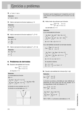 298 SOLUCIONARIO
©GrupoEditorialBruño,S.L.
Ejercicios y problemas
78. y = sen x + cos x
Solución:
y' = cos x – sen x
79. Halla la derivada de la función implícita xy = 4
Solución:
y + xy' = 0
y' = –
80. Halla la derivada de la función implícita x2 – y3 = 0
Solución:
2x – 3y2y' = 0
y' =
81. Halla la derivada de la función implícita x2 – y2 = 16
Solución:
2x – 2yy' = 0
y' =
4. Problemas de derivadas
82. Estudia la derivabilidad de la función
f(x) =
en el punto x = 2
Solución:
La continuidad de la función
f(2) = 5
ò f(x) ≠ f(2)
La función no es es continua en x = 2
La función no es derivable en x = 2
Se observa que las tangentes por la izquierda y por la de-
recha tienen la misma pendiente, pero la función no es de-
rivable.
83. Halla el valor de a y b para que la función
f(x) =
sea derivable en x = 2
Solución:
a) La continuidad de la función
ò
4a + 6 = –2b ò 2a + b = –3
b) La derivabilidad calculando las derivadas laterales
f'(x) =
ò
4a + 3 = 4 – b ò 4a + b = 1
Se resuelve el sistema:
ò a = 2, b = –7
84. Estudia la derivabilidad de la función f(x) = x|x|
Solución:
f(x) =
La función es continua y derivable por estar definida por
polinomios. El único punto que hay que estudiar es el
correspondiente al valor de la abscisa x = 0
f'(x) =
f'(0–) = f'(0+) ò La función es derivable en x = 0
°
§
¢
§
£
lím f'(x) = lím (–2x) = 0
x8 0– x8 0–
lím f'(x) = lím 2x = 0
x8 0+ x8 0+
–2x si x < 0
2x si x > 0
°
¢
£
–x2 si x < 0
x2 si x Ó 0
°
¢
£
°
¢
£
2a + b = –3
4a + b = 1
°
§
¢
§
£
lím f'(x) = lím (2ax + 3) = 4a + 3
x8 2– x8 2–
lím f'(x) = lím (2x – b) = 4 – b
x8 2+ x8 2+
2ax + 3 si x < 2
2x – b si x > 2
°
¢
£
°
§
¢
§
£
lím f(x) = lím (ax2 + 3x) = 4a + 6
x8 2– x8 2–
lím f(x) = lím (x2 – bx – 4) = –2b
x8 2+ x8 2+
ax2 + 3x si x Ì 2
x2 – bx – 4 si x > 2
°
¢
£
X
Y
lím
x82
°
§
¢
§
£
lím f(x) = lím (x2 + 1) = 5
x 8 2– x8 2–
lím f(x) = lím (4x – 5) = 3
x 8 2+ x8 2+
x2 + 1 si x Ì 2
4x – 5 si x > 2
°
¢
£
x
y
2x
3y2
y
x
 