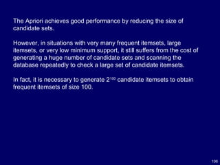 106
The Apriori achieves good performance by reducing the size of
candidate sets.
However, in situations with very many frequent itemsets, large
itemsets, or very low minimum support, it still suffers from the cost of
generating a huge number of candidate sets and scanning the
database repeatedly to check a large set of candidate itemsets.
In fact, it is necessary to generate 2100
candidate itemsets to obtain
frequent itemsets of size 100.
 