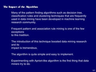 107
The Impact of the Algorithm
Many of the pattern finding algorithms such as decision tree,
classification rules and clustering techniques that are frequently
used in data mining have been developed in machine learning
research community.
Frequent pattern and association rule mining is one of the few
exceptions
to this tradition.
The introduction of this technique boosted data mining research
and its
impact is tremendous.
The algorithm is quite simple and easy to implement.
Experimenting with Apriori-like algorithm is the first thing that data
miners try to do.
 