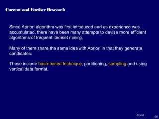 108
Current and FurtherResearch
Contd …
Since Apriori algorithm was first introduced and as experience was
accumulated, there have been many attempts to devise more efficient
algorithms of frequent itemset mining.
Many of them share the same idea with Apriori in that they generate
candidates.
These include hash-based technique, partitioning, sampling and using
vertical data format.
 