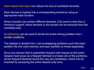 109
Hash-based technique can reduce the size of candidate itemsets.
Each itemset is hashed into a corresponding bucket by using an
appropriate hash function.
Since a bucket can contain different itemsets, if its count is less than a
minimum support, these itemsets in the bucket can be removed from the
candidate sets.
A partitioning can be used to divide the entire mining problem into n
smaller problems.
The dataset is divided into n non-overlapping partitions such that each
partition fits into main memory and each partition is mined separately.
Since any itemset that is potentially frequent with respect to the entire
dataset must occur as a frequent itemset in at least one of the partitions,
all the frequent itemsets found this way are candidates, which can be
checked by accessing the entire dataset only once.
Contd …
 