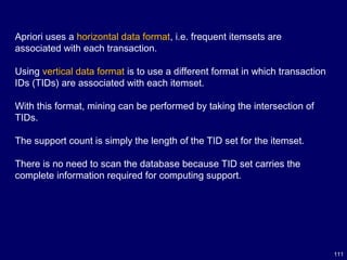111
Apriori uses a horizontal data format, i.e. frequent itemsets are
associated with each transaction.
Using vertical data format is to use a different format in which transaction
IDs (TIDs) are associated with each itemset.
With this format, mining can be performed by taking the intersection of
TIDs.
The support count is simply the length of the TID set for the itemset.
There is no need to scan the database because TID set carries the
complete information required for computing support.
 
