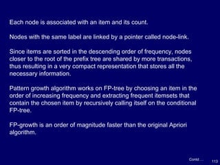 113
Contd …
Each node is associated with an item and its count.
Nodes with the same label are linked by a pointer called node-link.
Since items are sorted in the descending order of frequency, nodes
closer to the root of the prefix tree are shared by more transactions,
thus resulting in a very compact representation that stores all the
necessary information.
Pattern growth algorithm works on FP-tree by choosing an item in the
order of increasing frequency and extracting frequent itemsets that
contain the chosen item by recursively calling itself on the conditional
FP-tree.
FP-growth is an order of magnitude faster than the original Apriori
algorithm.
 