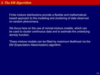 116
5. The EM Algorithm
Finite mixture distributions provide a flexible and mathematical-
based approach to the modeling and clustering of data observed
on random phenomena.
We focus here on the use of normal mixture models, which can
be used to cluster continuous data and to estimate the underlying
density function.
These mixture models can be fitted by maximum likelihood via the
EM (Expectation–Maximization) algorithm.
 