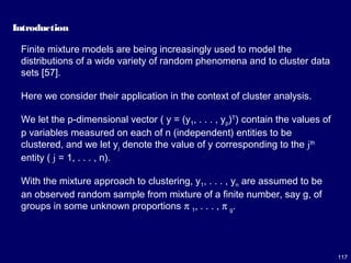 117
Introduction
Finite mixture models are being increasingly used to model the
distributions of a wide variety of random phenomena and to cluster data
sets [57].
Here we consider their application in the context of cluster analysis.
We let the p-dimensional vector ( y = (y1, . . . , yp)T
) contain the values of
p variables measured on each of n (independent) entities to be
clustered, and we let yj denote the value of y corresponding to the jth
entity ( j = 1, . . . , n).
With the mixture approach to clustering, y1, . . . , yn are assumed to be
an observed random sample from mixture of a finite number, say g, of
groups in some unknown proportions π 1, . . . , π g.
 