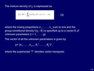118
The mixture density of yj is expressed as
(3)
where the mixing proportions π 1, . . . , π g sum to one and the
group-conditional density fi(yj ; θi) is specified up to a vector θi of
unknown parameters (i = 1, . . . , g).
The vector of all the unknown parameters is given by
ψ= (π1, . . . , π g−1, θ1
T
, . . . , θg
T
)T
,
where the superscript “T” denotes vector transpose.
 