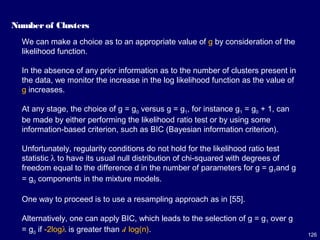 126
Number of Clusters
We can make a choice as to an appropriate value of g by consideration of the
likelihood function.
In the absence of any prior information as to the number of clusters present in
the data, we monitor the increase in the log likelihood function as the value of
g increases.
At any stage, the choice of g = g0 versus g = g1, for instance g1 = g0 + 1, can
be made by either performing the likelihood ratio test or by using some
information-based criterion, such as BIC (Bayesian information criterion).
Unfortunately, regularity conditions do not hold for the likelihood ratio test
statistic λ to have its usual null distribution of chi-squared with degrees of
freedom equal to the difference d in the number of parameters for g = g1and g
= g0 components in the mixture models.
One way to proceed is to use a resampling approach as in [55].
Alternatively, one can apply BIC, which leads to the selection of g = g1 over g
= g0 if -2logλ is greater than d log(n).
 