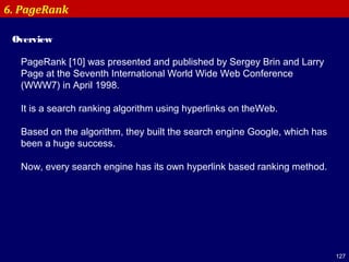 127
6. PageRank
Overview
PageRank [10] was presented and published by Sergey Brin and Larry
Page at the Seventh International World Wide Web Conference
(WWW7) in April 1998.
It is a search ranking algorithm using hyperlinks on theWeb.
Based on the algorithm, they built the search engine Google, which has
been a huge success.
Now, every search engine has its own hyperlink based ranking method.
 