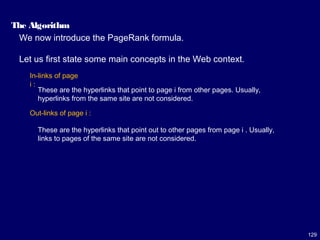 129
The Algorithm
We now introduce the PageRank formula.
Let us first state some main concepts in the Web context.
In-links of page
i :
Out-links of page i :
These are the hyperlinks that point to page i from other pages. Usually,
hyperlinks from the same site are not considered.
These are the hyperlinks that point out to other pages from page i . Usually,
links to pages of the same site are not considered.
 